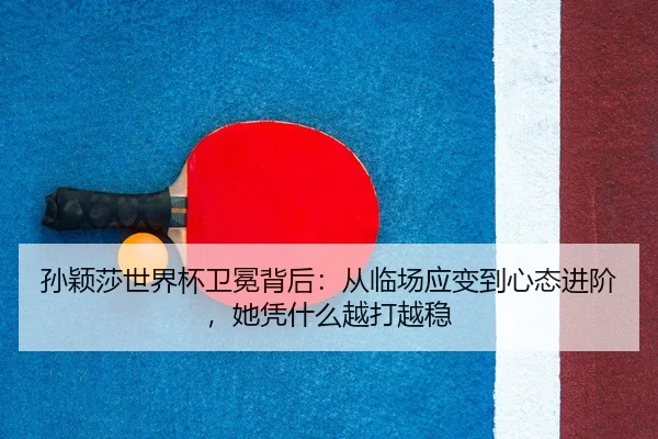 孙颖莎世界杯卫冕背后：从临场应变到心态进阶，她凭什么越打越稳