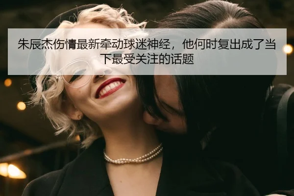 朱辰杰伤情最新牵动球迷神经，他何时复出成了当下最受关注的话题